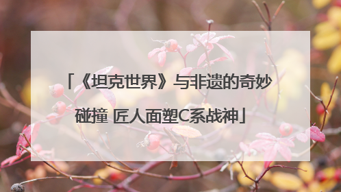 《坦克世界》与非遗的奇妙碰撞 匠人面塑C系战神