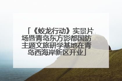 《蛟龙行动》实景片场暨青岛东方影都国防主题文旅研学基地在青岛西海岸新区开业