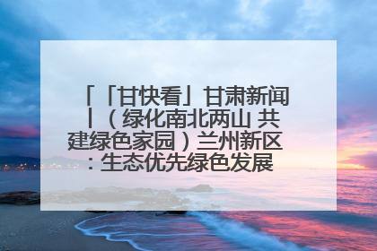 「甘快看」甘肃新闻丨（绿化南北两山 共建绿色家园）兰州新区：生态优先绿色发展 打造生态环保示范区