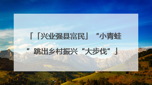 「兴业强县富民」“小青蛙”跳出乡村振兴“大步伐”
