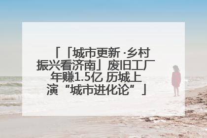 「城市更新 ·乡村振兴看济南」废旧工厂年赚1.5亿 历城上演“城市进化论”