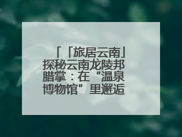 「旅居云南」探秘云南龙陵邦腊掌：在“温泉博物馆”里邂逅诗意康养生活