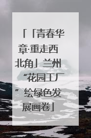 「青春华章·重走西北角」兰州“花园工厂”绘绿色发展画卷