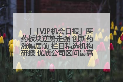 「VIP机会日报」医药板块逆势走强 创新药涨幅居前 栏目精选机构研报 优质公司区间最高涨34.9%