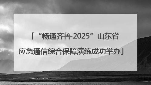 “畅通齐鲁·2025”山东省应急通信综合保障演练成功举办