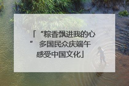 “粽香飘进我的心” 多国民众庆端午感受中国文化