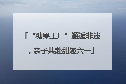 “糖果工厂”邂逅非遗，亲子共赴甜趣六一