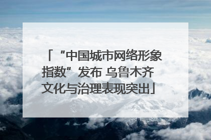 “中国城市网络形象指数”发布 乌鲁木齐文化与治理表现突出