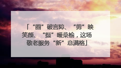 “圈”破言障、“剪”映笑颜、“摄”暖桑榆，这场敬老服务“新”意满格
