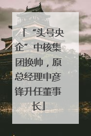 “头号央企”中核集团换帅，原总经理申彦锋升任董事长