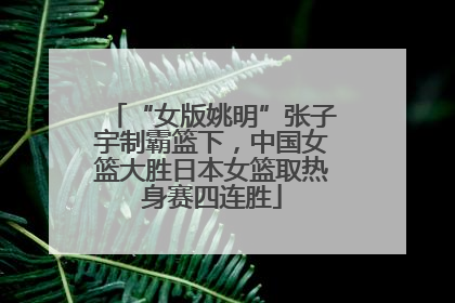 “女版姚明”张子宇制霸篮下，中国女篮大胜日本女篮取热身赛四连胜