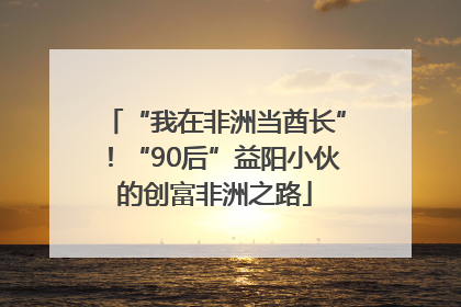 “我在非洲当酋长”！“90后”益阳小伙的创富非洲之路