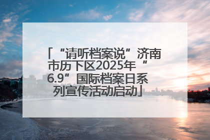 “请听档案说”济南市历下区2025年“6.9”国际档案日系列宣传活动启动