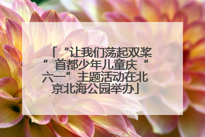 “让我们荡起双桨”首都少年儿童庆“六一”主题活动在北京北海公园举办