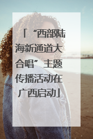 “西部陆海新通道大合唱”主题传播活动在广西启动
