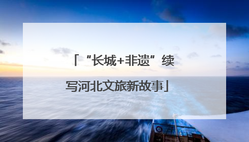“长城+非遗”续写河北文旅新故事
