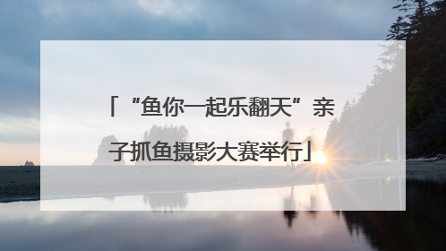 “鱼你一起乐翻天”亲子抓鱼摄影大赛举行