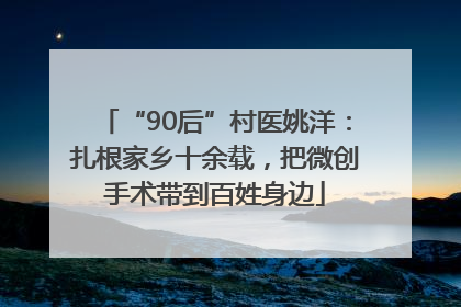 “90后”村医姚洋：扎根家乡十余载，把微创手术带到百姓身边