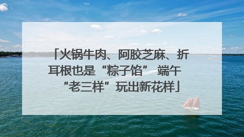 火锅牛肉、阿胶芝麻、折耳根也是“粽子馅” 端午“老三样”玩出新花样