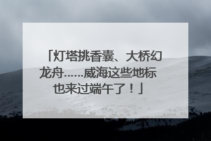 灯塔挑香囊、大桥幻龙舟……威海这些地标也来过端午了！
