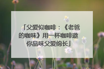 父爱似咖啡：《老爸的咖味》用一杯咖啡邀你品味父爱绵长