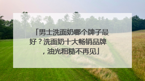 男士洗面奶哪个牌子最好？洗面奶十大畅销品牌，油光粗糙不再见