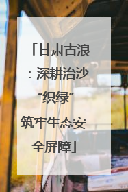 甘肃古浪：深耕治沙“织绿” 筑牢生态安全屏障