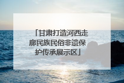 甘肃打造河西走廊民族民俗非遗保护传承展示区