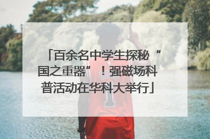百余名中学生探秘“国之重器”！强磁场科普活动在华科大举行