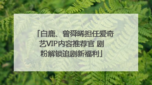 白鹿、曾舜晞担任爱奇艺VIP内容推荐官 剧粉解锁追剧新福利