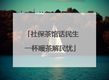 社保茶馆话民生 一杯暖茶解民忧
