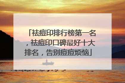 祛痘印排行榜第一名，祛痘印口碑最好十大排名，告别痘痘烦恼