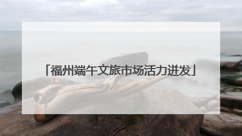 福州端午文旅市场活力迸发