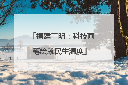 福建三明：科技画笔绘就民生温度