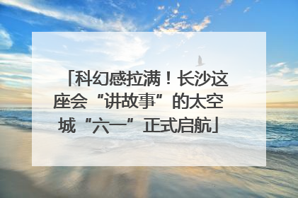 科幻感拉满！长沙这座会“讲故事”的太空城“六一”正式启航