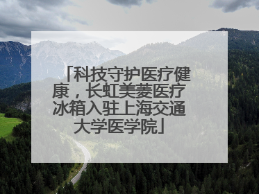 科技守护医疗健康，长虹美菱医疗冰箱入驻上海交通大学医学院
