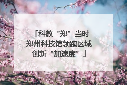科教“郑”当时 郑州科技馆领跑区域创新“加速度”