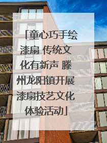 童心巧手绘漆扇 传统文化有新声 滕州龙阳镇开展漆扇技艺文化体验活动