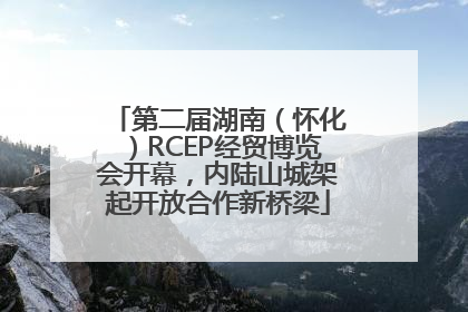 第二届湖南（怀化）RCEP经贸博览会开幕，内陆山城架起开放合作新桥梁