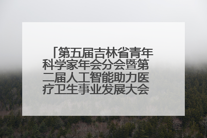 第五届吉林省青年科学家年会分会暨第二届人工智能助力医疗卫生事业发展大会在长春召开