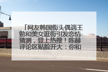 网友韩国街头偶遇王勉和美女逛街引发恋情猜测，登上热搜！陈赫评论区贴脸开大：你和谁逛街？我也想知道