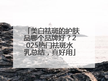 美白祛斑的护肤品哪个品牌好？2025热门祛斑水乳总结，真好用