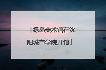 绿岛美术馆在沈阳城市学院开馆