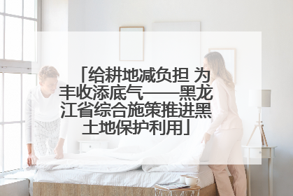 给耕地减负担 为丰收添底气——黑龙江省综合施策推进黑土地保护利用