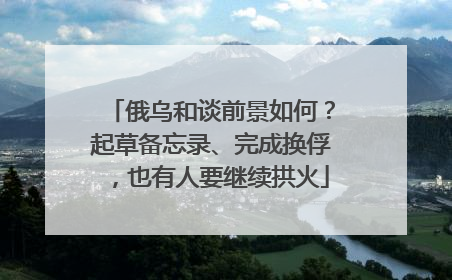 俄乌和谈前景如何？起草备忘录、完成换俘，也有人要继续拱火