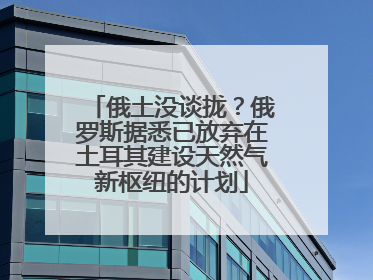 俄土没谈拢？俄罗斯据悉已放弃在土耳其建设天然气新枢纽的计划