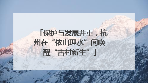 保护与发展并重，杭州在“依山理水”间唤醒“古村新生”