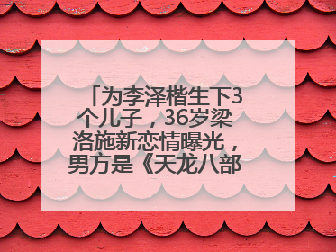 为李泽楷生下3个儿子，36岁梁洛施新恋情曝光，男方是《天龙八部》游坦之