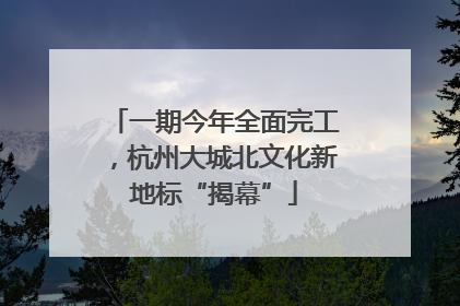 一期今年全面完工，杭州大城北文化新地标“揭幕”