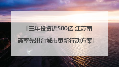 三年投资近500亿 江苏南通率先出台城市更新行动方案